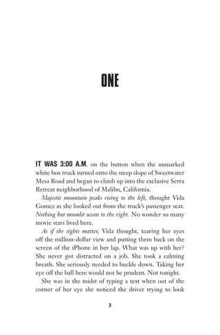 ONE
IT WAS 3:00 A.M. on the button when the unmarked
white box truck turned onto the steep slope of Sweetwater
Mesa Road and began to climb up into the exclusive Serra
Retreat neighborhood of Malibu, California.
Majestic mountain peaks rising to the left, thought Vida
Gomez as she looked out from the truck’s passenger seat.
Nothing but moonlit ocean to the right. No wonder so many
movie stars lived here.
As if the sights matter, Vida thought, tearing her eyes
off the million-dollar view and putting them back on the
screen of the iPhone in her lap. What was up with her?
She never got distracted on a job. She took a calming
breath. She seriously needed to buckle down. Taking her
eye off the ball here would not be prudent. Not tonight.
She was in the midst of typing a text when out of the
corner of her eye she noticed the driver trying to look
3
Gone 1P 2013-05-06 20:28:40 3
 