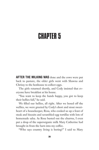 CHAPTER 5
AFTER THE MILKING WAS done and the cows were put
back to pasture, the older girls went with Shawna and
Chrissy to the henhouse to collect eggs.
The girls returned shortly, and Cody insisted that ev-
eryone have breakfast at his house.
“You want to keep the hands happy, you got to keep
their bellies full,” he said.
We filled our bellies, all right. After we hosed off the
wellies, we were greeted by Cody’s short and stout sweet-
heart of a housekeeper, Rosa, who cooked us up a feast of
steak and biscuits and scrambled-egg tortillas with lots of
homemade salsa. As Rosa busted out the churros, I even
put a drop of the superorganic milk Mary Catherine had
brought in from the barn into my coffee.
“Who says country living is boring?” I said to Mary
39
Gone 1P 2013-05-06 20:28:40 39
 