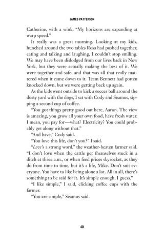 Catherine, with a wink. “My horizons are expanding at
warp speed.”
It really was a great morning. Looking at my kids,
hunched around the two tables Rosa had pushed together,
eating and talking and laughing, I couldn’t stop smiling.
We may have been dislodged from our lives back in New
York, but they were actually making the best of it. We
were together and safe, and that was all that really mat-
tered when it came down to it. Team Bennett had gotten
knocked down, but we were getting back up again.
As the kids went outside to kick a soccer ball around the
dusty yard with the dogs, I sat with Cody and Seamus, sip-
ping a second cup of coffee.
“You got things pretty good out here, Aaron. The view
is amazing, you grow all your own food, have fresh water.
I mean, you pay for—what? Electricity? You could prob-
ably get along without that.”
“And have,” Cody said.
“You love this life, don’t you?” I said.
“Love’s a strong word,” the weather-beaten farmer said.
“I don’t love when the cattle get themselves stuck in a
ditch at three a.m., or when feed prices skyrocket, as they
do from time to time, but it’s a life, Mike. Don’t suit ev-
eryone. You have to like being alone a lot. All in all, there’s
something to be said for it. It’s simple enough, I guess.”
“I like simple,” I said, clicking coffee cups with the
farmer.
“You are simple,” Seamus said.
JAMES PATTERSON
40
Gone 1P 2013-05-06 20:28:40 40
 