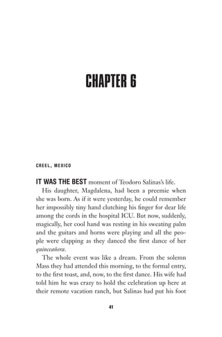 CHAPTER 6
CREEL, MEXICO
IT WAS THE BEST moment of Teodoro Salinas’s life.
His daughter, Magdalena, had been a preemie when
she was born. As if it were yesterday, he could remember
her impossibly tiny hand clutching his finger for dear life
among the cords in the hospital ICU. But now, suddenly,
magically, her cool hand was resting in his sweating palm
and the guitars and horns were playing and all the peo-
ple were clapping as they danced the first dance of her
quinceañera.
The whole event was like a dream. From the solemn
Mass they had attended this morning, to the formal entry,
to the first toast, and, now, to the first dance. His wife had
told him he was crazy to hold the celebration up here at
their remote vacation ranch, but Salinas had put his foot
41
Gone 1P 2013-05-06 20:28:40 41
 