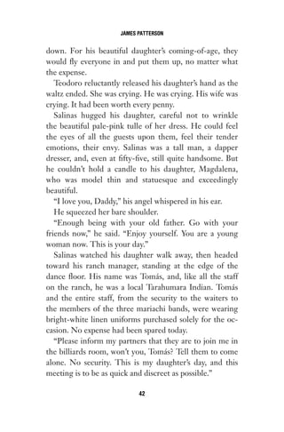 down. For his beautiful daughter’s coming-of-age, they
would fly everyone in and put them up, no matter what
the expense.
Teodoro reluctantly released his daughter’s hand as the
waltz ended. She was crying. He was crying. His wife was
crying. It had been worth every penny.
Salinas hugged his daughter, careful not to wrinkle
the beautiful pale-pink tulle of her dress. He could feel
the eyes of all the guests upon them, feel their tender
emotions, their envy. Salinas was a tall man, a dapper
dresser, and, even at fifty-five, still quite handsome. But
he couldn’t hold a candle to his daughter, Magdalena,
who was model thin and statuesque and exceedingly
beautiful.
“I love you, Daddy,” his angel whispered in his ear.
He squeezed her bare shoulder.
“Enough being with your old father. Go with your
friends now,” he said. “Enjoy yourself. You are a young
woman now. This is your day.”
Salinas watched his daughter walk away, then headed
toward his ranch manager, standing at the edge of the
dance floor. His name was Tomás, and, like all the staff
on the ranch, he was a local Tarahumara Indian. Tomás
and the entire staff, from the security to the waiters to
the members of the three mariachi bands, were wearing
bright-white linen uniforms purchased solely for the oc-
casion. No expense had been spared today.
“Please inform my partners that they are to join me in
the billiards room, won’t you, Tomás? Tell them to come
alone. No security. This is my daughter’s day, and this
meeting is to be as quick and discreet as possible.”
JAMES PATTERSON
42
Gone 1P 2013-05-06 20:28:40 42
 
