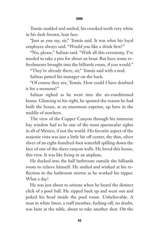 Tomás nodded and smiled, his crooked teeth very white
in his dark-brown, lean face.
“Just as you say, sir,” Tomás said. It was what his loyal
employee always said. “Would you like a drink first?”
“No, please,” Salinas said. “With all this ceremony, I’ve
needed to take a piss for about an hour. But have some re-
freshments brought into the billiards room, if you would.”
“They’re already there, sir,” Tomás said with a nod.
Salinas patted his manager on the back.
“Of course they are, Tomás. How could I have doubted
it for a moment?”
Salinas sighed as he went into the air-conditioned
house. Glancing to his right, he spotted the reason he had
built the house, at an enormous expense, up here in the
middle of nowhere.
The view of the Copper Canyon through his immense
bay window had to be one of the most spectacular sights
in all of Mexico, if not the world. His favorite aspect of the
majestic vista was just a little bit off center, the thin, silver
sliver of an eight-hundred-foot waterfall spilling down the
face of one of the sheer canyon walls. He loved this house,
this view. It was like living in an airplane.
He ducked into the hall bathroom outside the billiards
room to relieve himself. He smiled and winked at his re-
flection in the bathroom mirror as he worked his zipper.
What a day!
He was just about to urinate when he heard the distinct
click of a pool ball. He zipped back up and went out and
poked his head inside the pool room. Unbelievable. A
man in white linen, a staff member, fucking off, no doubt,
was bent at the table, about to take another shot. On the
GONE
43
Gone 1P 2013-05-06 20:28:40 43
 