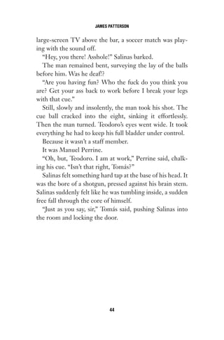 large-screen TV above the bar, a soccer match was play-
ing with the sound off.
“Hey, you there! Asshole!” Salinas barked.
The man remained bent, surveying the lay of the balls
before him. Was he deaf!?
“Are you having fun? Who the fuck do you think you
are? Get your ass back to work before I break your legs
with that cue.”
Still, slowly and insolently, the man took his shot. The
cue ball cracked into the eight, sinking it effortlessly.
Then the man turned. Teodoro’s eyes went wide. It took
everything he had to keep his full bladder under control.
Because it wasn’t a staff member.
It was Manuel Perrine.
“Oh, but, Teodoro. I am at work,” Perrine said, chalk-
ing his cue. “Isn’t that right, Tomás?”
Salinas felt something hard tap at the base of his head. It
was the bore of a shotgun, pressed against his brain stem.
Salinas suddenly felt like he was tumbling inside, a sudden
free fall through the core of himself.
“Just as you say, sir,” Tomás said, pushing Salinas into
the room and locking the door.
JAMES PATTERSON
44
Gone 1P 2013-05-06 20:28:40 44
 