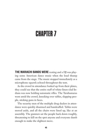CHAPTER 7
THE MARIACHI BANDS WERE resting and a DJ was play-
ing some American dance music when the loud thump
came from the stage. The music stopped immediately as a
microphone squawk echoed throughout the tent.
As the crowd in attendance looked up from their plates,
they could see that the entire staff of white-linen-clad In-
dians was now holding automatic rifles. The Tarahumaras
went amid the crowd, knocking over tables, slapping peo-
ple, sticking guns in faces.
The security men of the multiple drug dealers in atten-
dance were quickly disarmed and handcuffed. Tables were
moved aside, and all the chairs were lined up, like at an
assembly. The gunmen sat the people back down roughly,
threatening to kill on the spot anyone and everyone dumb
enough to make the slightest move.
45
Gone 1P 2013-05-06 20:28:40 45
 