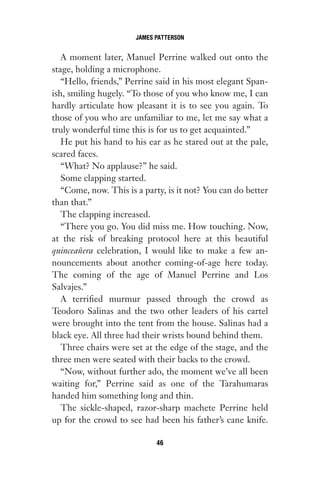 A moment later, Manuel Perrine walked out onto the
stage, holding a microphone.
“Hello, friends,” Perrine said in his most elegant Span-
ish, smiling hugely. “To those of you who know me, I can
hardly articulate how pleasant it is to see you again. To
those of you who are unfamiliar to me, let me say what a
truly wonderful time this is for us to get acquainted.”
He put his hand to his ear as he stared out at the pale,
scared faces.
“What? No applause?” he said.
Some clapping started.
“Come, now. This is a party, is it not? You can do better
than that.”
The clapping increased.
“There you go. You did miss me. How touching. Now,
at the risk of breaking protocol here at this beautiful
quinceañera celebration, I would like to make a few an-
nouncements about another coming-of-age here today.
The coming of the age of Manuel Perrine and Los
Salvajes.”
A terrified murmur passed through the crowd as
Teodoro Salinas and the two other leaders of his cartel
were brought into the tent from the house. Salinas had a
black eye. All three had their wrists bound behind them.
Three chairs were set at the edge of the stage, and the
three men were seated with their backs to the crowd.
“Now, without further ado, the moment we’ve all been
waiting for,” Perrine said as one of the Tarahumaras
handed him something long and thin.
The sickle-shaped, razor-sharp machete Perrine held
up for the crowd to see had been his father’s cane knife.
JAMES PATTERSON
46
Gone 1P 2013-05-06 20:28:40 46
 