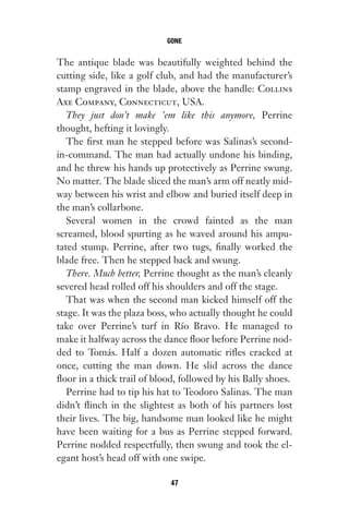 The antique blade was beautifully weighted behind the
cutting side, like a golf club, and had the manufacturer’s
stamp engraved in the blade, above the handle: Collins
Axe Company, Connecticut, USA.
They just don’t make ’em like this anymore, Perrine
thought, hefting it lovingly.
The first man he stepped before was Salinas’s second-
in-command. The man had actually undone his binding,
and he threw his hands up protectively as Perrine swung.
No matter. The blade sliced the man’s arm off neatly mid-
way between his wrist and elbow and buried itself deep in
the man’s collarbone.
Several women in the crowd fainted as the man
screamed, blood spurting as he waved around his ampu-
tated stump. Perrine, after two tugs, finally worked the
blade free. Then he stepped back and swung.
There. Much better, Perrine thought as the man’s cleanly
severed head rolled off his shoulders and off the stage.
That was when the second man kicked himself off the
stage. It was the plaza boss, who actually thought he could
take over Perrine’s turf in Río Bravo. He managed to
make it halfway across the dance floor before Perrine nod-
ded to Tomás. Half a dozen automatic rifles cracked at
once, cutting the man down. He slid across the dance
floor in a thick trail of blood, followed by his Bally shoes.
Perrine had to tip his hat to Teodoro Salinas. The man
didn’t flinch in the slightest as both of his partners lost
their lives. The big, handsome man looked like he might
have been waiting for a bus as Perrine stepped forward.
Perrine nodded respectfully, then swung and took the el-
egant host’s head off with one swipe.
GONE
47
Gone 1P 2013-05-06 20:28:40 47
 