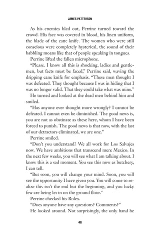 As his enemies bled out, Perrine turned toward the
crowd. His face was covered in blood, his linen uniform,
the blade of the cane knife. The women who were still
conscious were completely hysterical, the sound of their
babbling moans like that of people speaking in tongues.
Perrine lifted the fallen microphone.
“Please. I know all this is shocking, ladies and gentle-
men, but facts must be faced,” Perrine said, waving the
dripping cane knife for emphasis. “These men thought I
was defeated. They thought because I was in hiding that I
was no longer valid. That they could take what was mine.”
He turned and looked at the dead men behind him and
smiled.
“Has anyone ever thought more wrongly? I cannot be
defeated. I cannot even be diminished. The good news is,
you are not as obstinate as these here, whom I have been
forced to punish. The good news is that now, with the last
of our detractors eliminated, we are one.”
Perrine smiled.
“Don’t you understand? We all work for Los Salvajes
now. We have ambitions that transcend mere Mexico. In
the next few weeks, you will see what I am talking about. I
know this is a sad moment. You see this now as butchery,
I can tell.
“But soon, you will change your mind. Soon, you will
see the opportunity I have given you. You will come to re-
alize this isn’t the end but the beginning, and you lucky
few are being let in on the ground floor.”
Perrine checked his Rolex.
“Does anyone have any questions? Comments?”
He looked around. Not surprisingly, the only hand he
JAMES PATTERSON
48
Gone 1P 2013-05-06 20:28:40 48
 