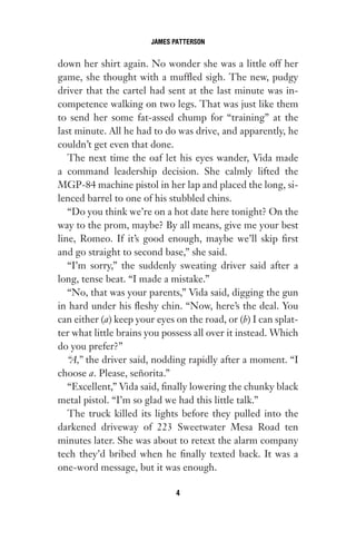 down her shirt again. No wonder she was a little off her
game, she thought with a muffled sigh. The new, pudgy
driver that the cartel had sent at the last minute was in-
competence walking on two legs. That was just like them
to send her some fat-assed chump for “training” at the
last minute. All he had to do was drive, and apparently, he
couldn’t get even that done.
The next time the oaf let his eyes wander, Vida made
a command leadership decision. She calmly lifted the
MGP-84 machine pistol in her lap and placed the long, si-
lenced barrel to one of his stubbled chins.
“Do you think we’re on a hot date here tonight? On the
way to the prom, maybe? By all means, give me your best
line, Romeo. If it’s good enough, maybe we’ll skip first
and go straight to second base,” she said.
“I’m sorry,” the suddenly sweating driver said after a
long, tense beat. “I made a mistake.”
“No, that was your parents,” Vida said, digging the gun
in hard under his fleshy chin. “Now, here’s the deal. You
can either (a) keep your eyes on the road, or (b) I can splat-
ter what little brains you possess all over it instead. Which
do you prefer?”
“A,” the driver said, nodding rapidly after a moment. “I
choose a. Please, señorita.”
“Excellent,” Vida said, finally lowering the chunky black
metal pistol. “I’m so glad we had this little talk.”
The truck killed its lights before they pulled into the
darkened driveway of 223 Sweetwater Mesa Road ten
minutes later. She was about to retext the alarm company
tech they’d bribed when he finally texted back. It was a
one-word message, but it was enough.
JAMES PATTERSON
4
Gone 1P 2013-05-06 20:28:40 4
 