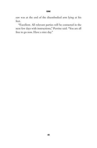 saw was at the end of the disembodied arm lying at his
feet.
“Excellent. All relevant parties will be contacted in the
next few days with instructions,” Perrine said. “You are all
free to go now. Have a nice day.”
GONE
49
Gone 1P 2013-05-06 20:28:40 49
 