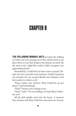 CHAPTER 8
THE FOLLOWING MONDAY, WE’D just done the milking
at Cody’s and were getting out of the vehicles back at our
place when we saw dust rising in the distance to north. By
the main road, a light-blue sedan I didn’t recognize was
approaching slowly.
Immediately, I could feel my heart start to pound. De-
spite our new, peaceful rural existence, I hadn’t forgotten
our situation for one second. Besides the mailman, we’d
had exactly no visitors at all.
“Guys, inside, now. Seamus, Mary Catherine, go get
them,” I said immediately.
“Yeah?” Seamus said, looking at me.
“Yeah,” I said. “I’m not kidding. Go help Mary Cather-
ine now.”
All the kids quickly went into the house. A moment
later, Seamus and Mary Catherine came back out. Seamus
50
Gone 1P 2013-05-06 20:28:40 50
 