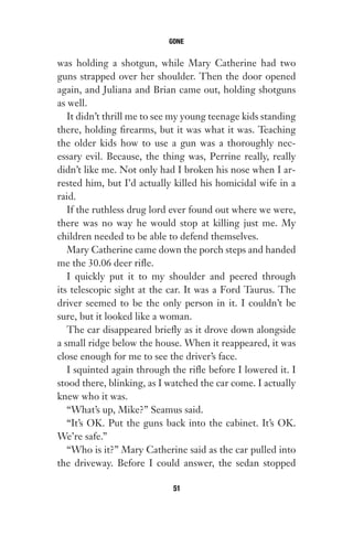 was holding a shotgun, while Mary Catherine had two
guns strapped over her shoulder. Then the door opened
again, and Juliana and Brian came out, holding shotguns
as well.
It didn’t thrill me to see my young teenage kids standing
there, holding firearms, but it was what it was. Teaching
the older kids how to use a gun was a thoroughly nec-
essary evil. Because, the thing was, Perrine really, really
didn’t like me. Not only had I broken his nose when I ar-
rested him, but I’d actually killed his homicidal wife in a
raid.
If the ruthless drug lord ever found out where we were,
there was no way he would stop at killing just me. My
children needed to be able to defend themselves.
Mary Catherine came down the porch steps and handed
me the 30.06 deer rifle.
I quickly put it to my shoulder and peered through
its telescopic sight at the car. It was a Ford Taurus. The
driver seemed to be the only person in it. I couldn’t be
sure, but it looked like a woman.
The car disappeared briefly as it drove down alongside
a small ridge below the house. When it reappeared, it was
close enough for me to see the driver’s face.
I squinted again through the rifle before I lowered it. I
stood there, blinking, as I watched the car come. I actually
knew who it was.
“What’s up, Mike?” Seamus said.
“It’s OK. Put the guns back into the cabinet. It’s OK.
We’re safe.”
“Who is it?” Mary Catherine said as the car pulled into
the driveway. Before I could answer, the sedan stopped
GONE
51
Gone 1P 2013-05-06 20:28:40 51
 