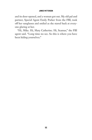 and its door opened, and a woman got out. My old pal and
partner, Special Agent Emily Parker from the FBI, took
off her sunglasses and smiled as she stared back at every-
one glaring at her.
“Hi, Mike. Hi, Mary Catherine. Hi, Seamus,” the FBI
agent said. “Long time no see. So this is where you have
been hiding yourselves.”
JAMES PATTERSON
52
Gone 1P 2013-05-06 20:28:40 52
 