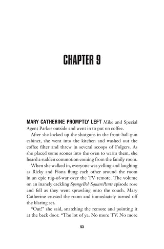 CHAPTER 9
MARY CATHERINE PROMPTLY LEFT Mike and Special
Agent Parker outside and went in to put on coffee.
After she locked up the shotguns in the front-hall gun
cabinet, she went into the kitchen and washed out the
coffee filter and threw in several scoops of Folgers. As
she placed some scones into the oven to warm them, she
heard a sudden commotion coming from the family room.
When she walked in, everyone was yelling and laughing
as Ricky and Fiona flung each other around the room
in an epic tug-of-war over the TV remote. The volume
on an inanely cackling SpongeBob SquarePants episode rose
and fell as they went sprawling onto the couch. Mary
Catherine crossed the room and immediately turned off
the blaring set.
“Out!” she said, snatching the remote and pointing it
at the back door. “The lot of ya. No more TV. No more
53
Gone 1P 2013-05-06 20:28:40 53
 