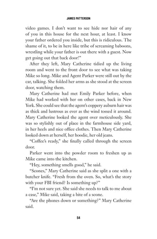 video games. I don’t want to see hide nor hair of any
of you in this house for the next hour, at least. I know
your father ordered you inside, but this is ridiculous. The
shame of it, to be in here like tribe of screaming baboons,
wrestling while your father is out there with a guest. Now
get going out that back door!”
After they left, Mary Catherine tidied up the living
room and went to the front door to see what was taking
Mike so long. Mike and Agent Parker were still out by the
car, talking. She folded her arms as she stood at the screen
door, watching them.
Mary Catherine had met Emily Parker before, when
Mike had worked with her on other cases, back in New
York. She could see that the agent’s coppery auburn hair was
as thick and lustrous as ever as the wind tossed it around.
Mary Catherine looked the agent over meticulously. She
was so stylishly out of place in the farmhouse side yard,
in her heels and nice office clothes. Then Mary Catherine
looked down at herself, her hoodie, her old jeans.
“Coffee’s ready,” she finally called through the screen
door.
Parker went into the powder room to freshen up as
Mike came into the kitchen.
“Hey, something smells good,” he said.
“Scones,” Mary Catherine said as she split a one with a
butcher knife. “Fresh from the oven. So, what’s the story
with your FBI friend? Is something up?”
“I’m not sure yet. She said she needs to talk to me about
a case,” Mike said, taking a bite of a scone.
“Are the phones down or something?” Mary Catherine
said.
JAMES PATTERSON
54
Gone 1P 2013-05-06 20:28:40 54
 