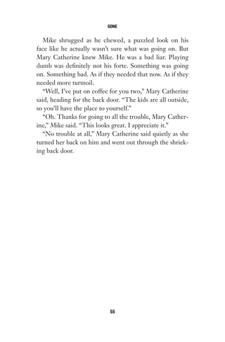 Mike shrugged as he chewed, a puzzled look on his
face like he actually wasn’t sure what was going on. But
Mary Catherine knew Mike. He was a bad liar. Playing
dumb was definitely not his forte. Something was going
on. Something bad. As if they needed that now. As if they
needed more turmoil.
“Well, I’ve put on coffee for you two,” Mary Catherine
said, heading for the back door. “The kids are all outside,
so you’ll have the place to yourself.”
“Oh. Thanks for going to all the trouble, Mary Cather-
ine,” Mike said. “This looks great. I appreciate it.”
“No trouble at all,” Mary Catherine said quietly as she
turned her back on him and went out through the shriek-
ing back door.
GONE
55
Gone 1P 2013-05-06 20:28:40 55
 