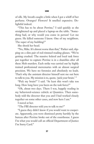 of silk. My breath caught a little when I got a whiff of her
perfume. Oranges? Flowers? It smelled expensive. De-
lightful indeed.
“This has to be about Perrine,” I said quickly as she
straightened up and placed a laptop on the table. “Some-
thing bad, or why would you come in person? Let me
guess. He killed someone I know. One of my neighbors.
The super of my building?”
She shook her head.
“No, Mike. It’s almost worse than that,” Parker said, slip-
ping on a slim pair of red-rimmed reading glasses. “We’re
getting crushed. The massive federal and local task force
put together to capture Perrine is in a shambles after all
these Mob murders. Each strike was carried out by highly
trained professional mercenaries with an almost surgical
precision. We have no forensics and absolutely no leads.
That’s why the assistant director himself sent me out here
to talk to you. My mission is to, quote, ‘pick your brain.’ ”
“Pick my brain?” I said. “At least this won’t take too
long. How long have you been on the task force?”
“Oh, about two days. There I was, happily reading in
my behavioral-science cubicle at Quantico. Then some-
body told the director that you and I had worked closely
together on some other cases, and now here I am.”
I stared at her.
“The FBI director told you to talk to me?”
“I guess they didn’t know if you would want to cooper-
ate. Apparently, you were dismissed pretty harshly by the
bureau after Perrine broke out of the courthouse. I guess
I’m what you would call an official Department of Justice
I’m Sorry Card.”
GONE
57
Gone 1P 2013-05-06 20:28:40 57
 
