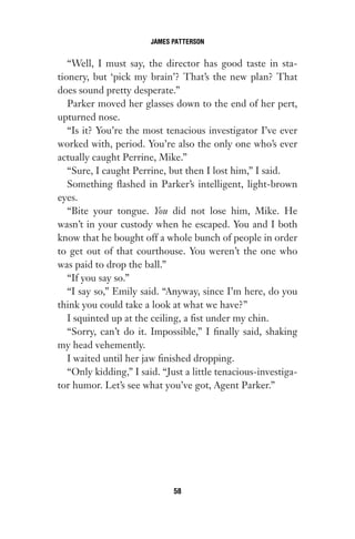 “Well, I must say, the director has good taste in sta-
tionery, but ‘pick my brain’? That’s the new plan? That
does sound pretty desperate.”
Parker moved her glasses down to the end of her pert,
upturned nose.
“Is it? You’re the most tenacious investigator I’ve ever
worked with, period. You’re also the only one who’s ever
actually caught Perrine, Mike.”
“Sure, I caught Perrine, but then I lost him,” I said.
Something flashed in Parker’s intelligent, light-brown
eyes.
“Bite your tongue. You did not lose him, Mike. He
wasn’t in your custody when he escaped. You and I both
know that he bought off a whole bunch of people in order
to get out of that courthouse. You weren’t the one who
was paid to drop the ball.”
“If you say so.”
“I say so,” Emily said. “Anyway, since I’m here, do you
think you could take a look at what we have?”
I squinted up at the ceiling, a fist under my chin.
“Sorry, can’t do it. Impossible,” I finally said, shaking
my head vehemently.
I waited until her jaw finished dropping.
“Only kidding,” I said. “Just a little tenacious-investiga-
tor humor. Let’s see what you’ve got, Agent Parker.”
JAMES PATTERSON
58
Gone 1P 2013-05-06 20:28:40 58
 