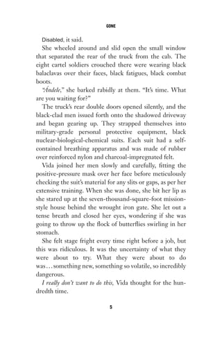 Disabled, it said.
She wheeled around and slid open the small window
that separated the rear of the truck from the cab. The
eight cartel soldiers crouched there were wearing black
balaclavas over their faces, black fatigues, black combat
boots.
“Ándele,” she barked rabidly at them. “It’s time. What
are you waiting for?”
The truck’s rear double doors opened silently, and the
black-clad men issued forth onto the shadowed driveway
and began gearing up. They strapped themselves into
military-grade personal protective equipment, black
nuclear-biological-chemical suits. Each suit had a self-
contained breathing apparatus and was made of rubber
over reinforced nylon and charcoal-impregnated felt.
Vida joined her men slowly and carefully, fitting the
positive-pressure mask over her face before meticulously
checking the suit’s material for any slits or gaps, as per her
extensive training. When she was done, she bit her lip as
she stared up at the seven-thousand-square-foot mission-
style house behind the wrought iron gate. She let out a
tense breath and closed her eyes, wondering if she was
going to throw up the flock of butterflies swirling in her
stomach.
She felt stage fright every time right before a job, but
this was ridiculous. It was the uncertainty of what they
were about to try. What they were about to do
was...something new, something so volatile, so incredibly
dangerous.
I really don’t want to do this, Vida thought for the hun-
dredth time.
GONE
5
Gone 1P 2013-05-06 20:28:40 5
 