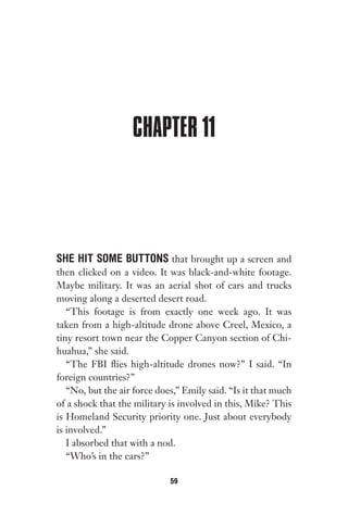 CHAPTER 11
SHE HIT SOME BUTTONS that brought up a screen and
then clicked on a video. It was black-and-white footage.
Maybe military. It was an aerial shot of cars and trucks
moving along a deserted desert road.
“This footage is from exactly one week ago. It was
taken from a high-altitude drone above Creel, Mexico, a
tiny resort town near the Copper Canyon section of Chi-
huahua,” she said.
“The FBI flies high-altitude drones now?” I said. “In
foreign countries?”
“No, but the air force does,” Emily said. “Is it that much
of a shock that the military is involved in this, Mike? This
is Homeland Security priority one. Just about everybody
is involved.”
I absorbed that with a nod.
“Who’s in the cars?”
59
Gone 1P 2013-05-06 20:28:40 59
 