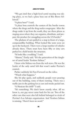 “We got intel that a high-level cartel meeting was tak-
ing place, so we had a plaza boss out of Río Bravo fol-
lowed.”
“A plaza boss?” I said.
“A plaza boss controls the centers of the border towns
where the drugs and the drug mules congregate. After the
drugs make it up from the south, they use these plazas as
staging areas where they can organize, distribute, and pre-
pare the product for smuggling across the US border.”
The phalanx of cars pulled to a stop in front of a large,
compoundlike building. What looked like tents were set
up in the backyard. There were a large number of vehicles
already there. There must have been fifty or sixty cars
parked in a field beside the structure.
“It looks like a wedding,” I said.
“Almost,” Emily said. “It’s the quinceañera of the daugh-
ter of cartel leader Teodoro Salinas.”
I knew who Salinas was from the web news. He was the
leader of the only cartel left that wasn’t under Perrine’s
control.
Parker suddenly hit Fast-Forward on the video.
“Watch what happens.”
She hit play again, and suddenly people were pouring
out of the building, some of them running. There was a
traffic jam in the parking lot as cars and trucks peeled out.
“A Mexican fire drill?” I said.
“It’s something. We don’t know exactly what. All we
know is, our guy never came back for his car. Two of the
other cars that were also left behind belonged to rivals of
Perrine’s Los Salvajes organization. And Teodoro Salinas
is missing. There’s been no word.”
JAMES PATTERSON
60
Gone 1P 2013-05-06 20:28:40 60
 