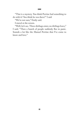 “That is a mystery. You think Perrine had something to
do with it? You think he was there?” I said
“We’re not sure,” Emily said.
I stared at the screen.
“Well, let’s see. Three dirtbags enter, no dirtbags leave,”
I said. “Then a bunch of people suddenly flee in panic.
Sounds a lot like the Manuel Perrine that I’ve come to
know and love.”
GONE
61
Gone 1P 2013-05-06 20:28:40 61
 