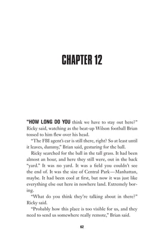 CHAPTER 12
“HOW LONG DO YOU think we have to stay out here?”
Ricky said, watching as the beat-up Wilson football Brian
tossed to him flew over his head.
“The FBI agent’s car is still there, right? So at least until
it leaves, dummy,” Brian said, gesturing for the ball.
Ricky searched for the ball in the tall grass. It had been
almost an hour, and here they still were, out in the back
“yard.” It was no yard. It was a field you couldn’t see
the end of. It was the size of Central Park—Manhattan,
maybe. It had been cool at first, but now it was just like
everything else out here in nowhere land. Extremely bor-
ing.
“What do you think they’re talking about in there?”
Ricky said.
“Probably how this place is too visible for us, and they
need to send us somewhere really remote,” Brian said.
62
Gone 1P 2013-05-06 20:28:40 62
 