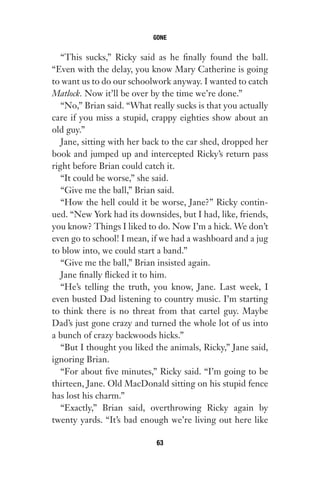 “This sucks,” Ricky said as he finally found the ball.
“Even with the delay, you know Mary Catherine is going
to want us to do our schoolwork anyway. I wanted to catch
Matlock. Now it’ll be over by the time we’re done.”
“No,” Brian said. “What really sucks is that you actually
care if you miss a stupid, crappy eighties show about an
old guy.”
Jane, sitting with her back to the car shed, dropped her
book and jumped up and intercepted Ricky’s return pass
right before Brian could catch it.
“It could be worse,” she said.
“Give me the ball,” Brian said.
“How the hell could it be worse, Jane?” Ricky contin-
ued. “New York had its downsides, but I had, like, friends,
you know? Things I liked to do. Now I’m a hick. We don’t
even go to school! I mean, if we had a washboard and a jug
to blow into, we could start a band.”
“Give me the ball,” Brian insisted again.
Jane finally flicked it to him.
“He’s telling the truth, you know, Jane. Last week, I
even busted Dad listening to country music. I’m starting
to think there is no threat from that cartel guy. Maybe
Dad’s just gone crazy and turned the whole lot of us into
a bunch of crazy backwoods hicks.”
“But I thought you liked the animals, Ricky,” Jane said,
ignoring Brian.
“For about five minutes,” Ricky said. “I’m going to be
thirteen, Jane. Old MacDonald sitting on his stupid fence
has lost his charm.”
“Exactly,” Brian said, overthrowing Ricky again by
twenty yards. “It’s bad enough we’re living out here like
GONE
63
Gone 1P 2013-05-06 20:28:40 63
 