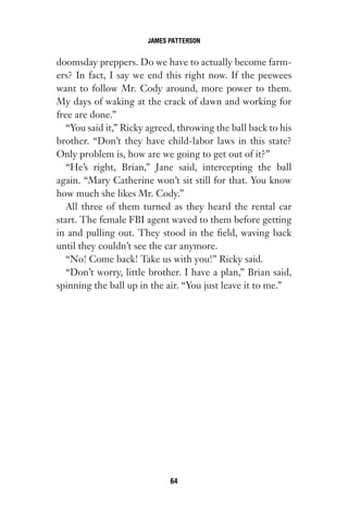 doomsday preppers. Do we have to actually become farm-
ers? In fact, I say we end this right now. If the peewees
want to follow Mr. Cody around, more power to them.
My days of waking at the crack of dawn and working for
free are done.”
“You said it,” Ricky agreed, throwing the ball back to his
brother. “Don’t they have child-labor laws in this state?
Only problem is, how are we going to get out of it?”
“He’s right, Brian,” Jane said, intercepting the ball
again. “Mary Catherine won’t sit still for that. You know
how much she likes Mr. Cody.”
All three of them turned as they heard the rental car
start. The female FBI agent waved to them before getting
in and pulling out. They stood in the field, waving back
until they couldn’t see the car anymore.
“No! Come back! Take us with you!” Ricky said.
“Don’t worry, little brother. I have a plan,” Brian said,
spinning the ball up in the air. “You just leave it to me.”
JAMES PATTERSON
64
Gone 1P 2013-05-06 20:28:40 64
 