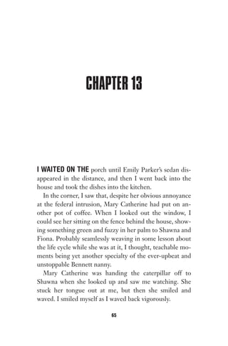 CHAPTER 13
I WAITED ON THE porch until Emily Parker’s sedan dis-
appeared in the distance, and then I went back into the
house and took the dishes into the kitchen.
In the corner, I saw that, despite her obvious annoyance
at the federal intrusion, Mary Catherine had put on an-
other pot of coffee. When I looked out the window, I
could see her sitting on the fence behind the house, show-
ing something green and fuzzy in her palm to Shawna and
Fiona. Probably seamlessly weaving in some lesson about
the life cycle while she was at it, I thought, teachable mo-
ments being yet another specialty of the ever-upbeat and
unstoppable Bennett nanny.
Mary Catherine was handing the caterpillar off to
Shawna when she looked up and saw me watching. She
stuck her tongue out at me, but then she smiled and
waved. I smiled myself as I waved back vigorously.
65
Gone 1P 2013-05-06 20:28:40 65
 