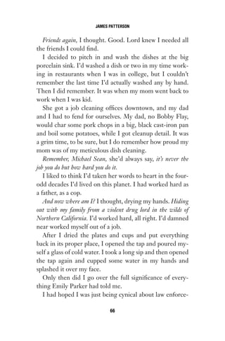 Friends again, I thought. Good. Lord knew I needed all
the friends I could find.
I decided to pitch in and wash the dishes at the big
porcelain sink. I’d washed a dish or two in my time work-
ing in restaurants when I was in college, but I couldn’t
remember the last time I’d actually washed any by hand.
Then I did remember. It was when my mom went back to
work when I was kid.
She got a job cleaning offices downtown, and my dad
and I had to fend for ourselves. My dad, no Bobby Flay,
would char some pork chops in a big, black cast-iron pan
and boil some potatoes, while I got cleanup detail. It was
a grim time, to be sure, but I do remember how proud my
mom was of my meticulous dish cleaning.
Remember, Michael Sean, she’d always say, it’s never the
job you do but how hard you do it.
I liked to think I’d taken her words to heart in the four-
odd decades I’d lived on this planet. I had worked hard as
a father, as a cop.
And now where am I? I thought, drying my hands. Hiding
out with my family from a violent drug lord in the wilds of
Northern California. I’d worked hard, all right. I’d damned
near worked myself out of a job.
After I dried the plates and cups and put everything
back in its proper place, I opened the tap and poured my-
self a glass of cold water. I took a long sip and then opened
the tap again and cupped some water in my hands and
splashed it over my face.
Only then did I go over the full significance of every-
thing Emily Parker had told me.
I had hoped I was just being cynical about law enforce-
JAMES PATTERSON
66
Gone 1P 2013-05-06 20:28:40 66
 