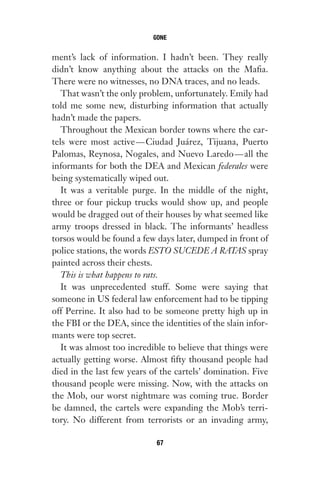 ment’s lack of information. I hadn’t been. They really
didn’t know anything about the attacks on the Mafia.
There were no witnesses, no DNA traces, and no leads.
That wasn’t the only problem, unfortunately. Emily had
told me some new, disturbing information that actually
hadn’t made the papers.
Throughout the Mexican border towns where the car-
tels were most active—Ciudad Juárez, Tijuana, Puerto
Palomas, Reynosa, Nogales, and Nuevo Laredo—all the
informants for both the DEA and Mexican federales were
being systematically wiped out.
It was a veritable purge. In the middle of the night,
three or four pickup trucks would show up, and people
would be dragged out of their houses by what seemed like
army troops dressed in black. The informants’ headless
torsos would be found a few days later, dumped in front of
police stations, the words ESTO SUCEDE A RATAS spray
painted across their chests.
This is what happens to rats.
It was unprecedented stuff. Some were saying that
someone in US federal law enforcement had to be tipping
off Perrine. It also had to be someone pretty high up in
the FBI or the DEA, since the identities of the slain infor-
mants were top secret.
It was almost too incredible to believe that things were
actually getting worse. Almost fifty thousand people had
died in the last few years of the cartels’ domination. Five
thousand people were missing. Now, with the attacks on
the Mob, our worst nightmare was coming true. Border
be damned, the cartels were expanding the Mob’s terri-
tory. No different from terrorists or an invading army,
GONE
67
Gone 1P 2013-05-06 20:28:40 67
 