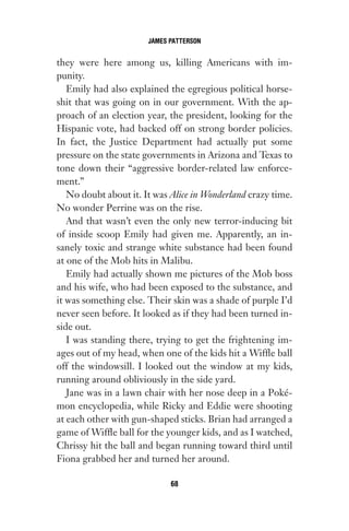 they were here among us, killing Americans with im-
punity.
Emily had also explained the egregious political horse-
shit that was going on in our government. With the ap-
proach of an election year, the president, looking for the
Hispanic vote, had backed off on strong border policies.
In fact, the Justice Department had actually put some
pressure on the state governments in Arizona and Texas to
tone down their “aggressive border-related law enforce-
ment.”
No doubt about it. It was Alice in Wonderland crazy time.
No wonder Perrine was on the rise.
And that wasn’t even the only new terror-inducing bit
of inside scoop Emily had given me. Apparently, an in-
sanely toxic and strange white substance had been found
at one of the Mob hits in Malibu.
Emily had actually shown me pictures of the Mob boss
and his wife, who had been exposed to the substance, and
it was something else. Their skin was a shade of purple I’d
never seen before. It looked as if they had been turned in-
side out.
I was standing there, trying to get the frightening im-
ages out of my head, when one of the kids hit a Wiffle ball
off the windowsill. I looked out the window at my kids,
running around obliviously in the side yard.
Jane was in a lawn chair with her nose deep in a Poké-
mon encyclopedia, while Ricky and Eddie were shooting
at each other with gun-shaped sticks. Brian had arranged a
game of Wiffle ball for the younger kids, and as I watched,
Chrissy hit the ball and began running toward third until
Fiona grabbed her and turned her around.
JAMES PATTERSON
68
Gone 1P 2013-05-06 20:28:40 68
 
