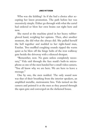 Who was she kidding? As if she had a choice after ac-
cepting her latest promotion. The path before her was
excessively simple. Either go through with what the cartel
had ordered or blow her own brains out right here and
now.
She stared at the machine pistol in her heavy rubber-
gloved hand, weighing her options. Then, after another
moment, she did what she always did. She pulled herself
the hell together and nodded to her right-hand man,
Estefan. Two muffled coughing sounds ripped the warm
quiet as he blew off the hinge bolts of the iron walkway
gate beside the driveway with a silenced shotgun.
“Remember, now. No guns unless completely neces-
sary,” Vida said through the face mask’s built-in micro-
phone as one of the men handed her a small video camera.
“You all know why we are here. We are here to leave a
message.”
One by one, the men nodded. The only sound now
was that of their breathing from the interior speakers, an
amplified metallic, metronomic hiss. Vida turned on the
camera and pointed it at the men as they poured through
the open gate and converged on the darkened house.
JAMES PATTERSON
6
Gone 1P 2013-05-06 20:28:40 6
 