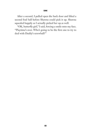 After a second, I pulled open the back door and lifted a
second foul ball before Shawna could pick it up. Shawna
squealed happily as I actually picked her up as well.
“OK, butterfly girl,” I said, forcing a smile onto my face.
“Playtime’s over. Who’s going to be the first one to try to
deal with Daddy’s screwball?”
GONE
69
Gone 1P 2013-05-06 20:28:40 69
 