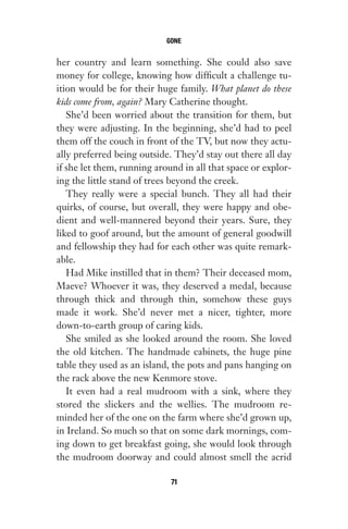 her country and learn something. She could also save
money for college, knowing how difficult a challenge tu-
ition would be for their huge family. What planet do these
kids come from, again? Mary Catherine thought.
She’d been worried about the transition for them, but
they were adjusting. In the beginning, she’d had to peel
them off the couch in front of the TV, but now they actu-
ally preferred being outside. They’d stay out there all day
if she let them, running around in all that space or explor-
ing the little stand of trees beyond the creek.
They really were a special bunch. They all had their
quirks, of course, but overall, they were happy and obe-
dient and well-mannered beyond their years. Sure, they
liked to goof around, but the amount of general goodwill
and fellowship they had for each other was quite remark-
able.
Had Mike instilled that in them? Their deceased mom,
Maeve? Whoever it was, they deserved a medal, because
through thick and through thin, somehow these guys
made it work. She’d never met a nicer, tighter, more
down-to-earth group of caring kids.
She smiled as she looked around the room. She loved
the old kitchen. The handmade cabinets, the huge pine
table they used as an island, the pots and pans hanging on
the rack above the new Kenmore stove.
It even had a real mudroom with a sink, where they
stored the slickers and the wellies. The mudroom re-
minded her of the one on the farm where she’d grown up,
in Ireland. So much so that on some dark mornings, com-
ing down to get breakfast going, she would look through
the mudroom doorway and could almost smell the acrid
GONE
71
Gone 1P 2013-05-06 20:28:40 71
 