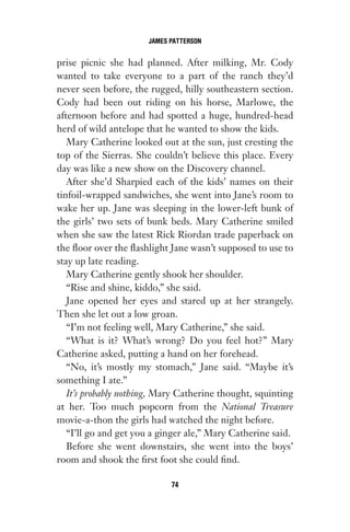 prise picnic she had planned. After milking, Mr. Cody
wanted to take everyone to a part of the ranch they’d
never seen before, the rugged, hilly southeastern section.
Cody had been out riding on his horse, Marlowe, the
afternoon before and had spotted a huge, hundred-head
herd of wild antelope that he wanted to show the kids.
Mary Catherine looked out at the sun, just cresting the
top of the Sierras. She couldn’t believe this place. Every
day was like a new show on the Discovery channel.
After she’d Sharpied each of the kids’ names on their
tinfoil-wrapped sandwiches, she went into Jane’s room to
wake her up. Jane was sleeping in the lower-left bunk of
the girls’ two sets of bunk beds. Mary Catherine smiled
when she saw the latest Rick Riordan trade paperback on
the floor over the flashlight Jane wasn’t supposed to use to
stay up late reading.
Mary Catherine gently shook her shoulder.
“Rise and shine, kiddo,” she said.
Jane opened her eyes and stared up at her strangely.
Then she let out a low groan.
“I’m not feeling well, Mary Catherine,” she said.
“What is it? What’s wrong? Do you feel hot?” Mary
Catherine asked, putting a hand on her forehead.
“No, it’s mostly my stomach,” Jane said. “Maybe it’s
something I ate.”
It’s probably nothing, Mary Catherine thought, squinting
at her. Too much popcorn from the National Treasure
movie-a-thon the girls had watched the night before.
“I’ll go and get you a ginger ale,” Mary Catherine said.
Before she went downstairs, she went into the boys’
room and shook the first foot she could find.
JAMES PATTERSON
74
Gone 1P 2013-05-06 20:28:40 74
 