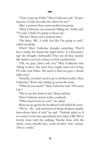 “Time to get up, Eddie,” Mary Catherine said. “It’s get-
ting late. Could you wake the others for me?”
After a moment there came another low groan.
“Mary Catherine, my stomach’s killing me,” Eddie said.
“I’m sick. I think I’m going to throw up.”
“Me too,” Brian said a moment later.
“Me three, MC. I really feel like I’m going to yack,”
called out Ricky.
What?! Mary Catherine thought, panicking. They’d
had a turkey for dinner the night before. Is it food poison-
ing? she thought. Salmonella? That was all they needed.
She hadn’t even had a chance to find a pediatrician.
“Oh, no, guys. Jane’s sick, too,” Mary Catherine said.
“Hang in there. You must have caught some sort of bug.
I’ll wake your father. We need to find you guys a doctor
right away.”
“Actually, you don’t need to go to all that trouble, Mary
Catherine,” Brian said, sitting up across the room.
“What do you mean?” Mary Catherine said. “Of course
I do.”
“We’re not that kind of sick,” Brian told her.
Mary Catherine stared at him, confused.
“What kind of sick are you?” she asked.
Brian sat up against his headboard and folded his arms.
“We’re the sick-and-tired-of-doing-all-these-stupid-
farm-chores kind of sick,” he said. “Nobody asked us if
we wanted to become agricultural slave labor, OK? We’re
hereby done with the milking. Hereby done with the
whole cock-a-doodle-doo, crack-of-dawn hick routine.
This is a strike.”
GONE
75
Gone 1P 2013-05-06 20:28:40 75
 