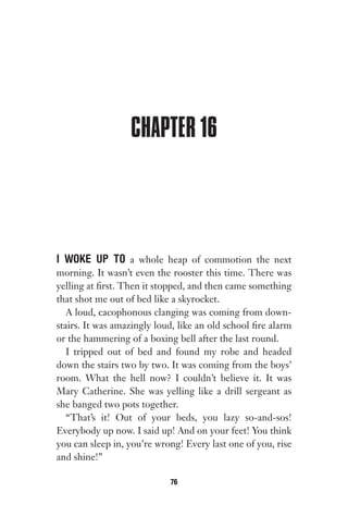 CHAPTER 16
I WOKE UP TO a whole heap of commotion the next
morning. It wasn’t even the rooster this time. There was
yelling at first. Then it stopped, and then came something
that shot me out of bed like a skyrocket.
A loud, cacophonous clanging was coming from down-
stairs. It was amazingly loud, like an old school fire alarm
or the hammering of a boxing bell after the last round.
I tripped out of bed and found my robe and headed
down the stairs two by two. It was coming from the boys’
room. What the hell now? I couldn’t believe it. It was
Mary Catherine. She was yelling like a drill sergeant as
she banged two pots together.
“That’s it! Out of your beds, you lazy so-and-sos!
Everybody up now. I said up! And on your feet! You think
you can sleep in, you’re wrong! Every last one of you, rise
and shine!”
76
Gone 1P 2013-05-06 20:28:40 76
 