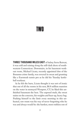TWO
THREE THOUSAND MILES EAST of balmy Serra Retreat,
it was cold and raining along the still-dark shore of south-
western Connecticut. Downstairs, in his basement work-
out room, Michael Licata, recently appointed don of the
Bonanno crime family, was covered in sweat and grunting
like a Eurotrash tennis pro as he did his Tuesday kettle-
bell workout.
As he felt the burn, Licata thought it was sort of ironic
that out of all the rooms in his new, $8.8 million mansion
on the water in moneyed Westport, CT, he liked this un-
finished basement the best. The exposed studs, the sweat
stains on the concrete, his weights and beat-up, heavy bag.
Pushing himself to the limit every morning in this un-
heated, raw room was his way of never forgetting who he
was and always would be: the hardest, most ruthless son of
7
Gone 1P 2013-05-06 20:28:40 7
 