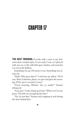 CHAPTER 17
THE NEXT MORNING, I awoke with a start as my bed-
room door creaked open. It was early, I saw, as I glanced
with one eye at the still dark-gray window, and someone
was out in the hallway.
Something was up. Of course it was. Something was al-
ways up.
“Hark! Who goes there?” I said into my pillow. “If it’s
you, Mary Catherine, please, no pots and pans this morn-
ing. I’ll be up in a second, I swear.”
“Good morning, Michael. Are ye awake?” Seamus
whispered.
“I am now,” I said, sitting up in bed. “What is it? Let me
guess. The kids are occupying the barn.”
“No, it’s not that,” Seamus said, stepping in and closing
the door behind him.
79
Gone 1P 2013-05-06 20:28:40 79
 