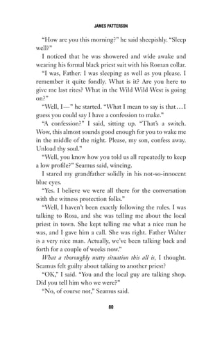 “How are you this morning?” he said sheepishly. “Sleep
well?”
I noticed that he was showered and wide awake and
wearing his formal black priest suit with his Roman collar.
“I was, Father. I was sleeping as well as you please. I
remember it quite fondly. What is it? Are you here to
give me last rites? What in the Wild Wild West is going
on?”
“Well, I—” he started. “What I mean to say is that...I
guess you could say I have a confession to make.”
“A confession?” I said, sitting up. “That’s a switch.
Wow, this almost sounds good enough for you to wake me
in the middle of the night. Please, my son, confess away.
Unload thy soul.”
“Well, you know how you told us all repeatedly to keep
a low profile?” Seamus said, wincing.
I stared my grandfather solidly in his not-so-innocent
blue eyes.
“Yes. I believe we were all there for the conversation
with the witness protection folks.”
“Well, I haven’t been exactly following the rules. I was
talking to Rosa, and she was telling me about the local
priest in town. She kept telling me what a nice man he
was, and I gave him a call. She was right. Father Walter
is a very nice man. Actually, we’ve been talking back and
forth for a couple of weeks now.”
What a thoroughly nutty situation this all is, I thought.
Seamus felt guilty about talking to another priest?
“OK,” I said. “You and the local guy are talking shop.
Did you tell him who we were?”
“No, of course not,” Seamus said.
JAMES PATTERSON
80
Gone 1P 2013-05-06 20:28:40 80
 