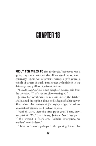CHAPTER 18
ABOUT TEN MILES TO the northwest, Westwood was a
quiet, tiny mountain town that didn’t stand on too much
ceremony. There was a farmer’s market, a post office, a
couple of streets of small, neat houses with pickups in the
driveways and grills on the front porches.
“Hey, look, Dad,” my eldest daughter, Juliana, said from
the backseat. “That’s a pizza place coming up.”
Juliana had overheard Seamus and me in the kitchen
and insisted on coming along to be Seamus’s altar server.
She claimed that she wasn’t just trying to get out of her
homeschool classes, but I had my doubts.
“And oh, darn, there the pizza place goes,” I said, driv-
ing past it. “We’re in hiding, Juliana. No town pizza.
If this weren’t a four-alarm Catholic emergency, we
wouldn’t even be here.”
There were more pickups in the parking lot of Our
82
Gone 1P 2013-05-06 20:28:40 82
 