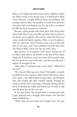 Maeve, was diagnosed with ovarian cancer. Before or after
my shift at work, every chance I got, I would head to Holy
Name Church, a couple of blocks from our building. The
youngest person there by decades, I would sit in the front
and pray with everything in me for my wife to somehow
be OK, for God to grant me a miracle.
Because, while people talk about their wife being their
better half, Maeve was more like my better three-quarters,
my better seven-eighths. She was the saint who’d put our
crazy, wonderful family together. Mike, we need to adopt an-
other one, she’d say. And I’d look at over at her, at the holy
look in her eyes, and I was suddenly the farm boy from
The Princess Bride, and it was “As you wish” time.
But, prayers or no prayers, God wasn’t having any of
it. Maeve died almost six months to the day of her cancer
diagnosis. It had been years now since she’d passed away,
but her spirit was very much alive, and she was still such a
source of strength for me.
“Hey, babe,” I whispered up at the rafters. “What do I
do now?”
The church filled up more than I’d thought it would.
In addition to the requisite white-haired old-timers, there
were quite a few able-bodied young white and Hispanic
men who looked like they worked outside. Praying for
work, no doubt. For some hope, I thought, feeling bad for
them. I checked my wallet and fished out a twenty to slip
into the poor box on the way out.
It was just before the gospel when a strange guy with
a gray ponytail and a scraggly white beard came into the
church behind me.
“Well, what do you know? It’s actually true,” the guy
JAMES PATTERSON
84
Gone 1P 2013-05-06 20:28:40 84
 