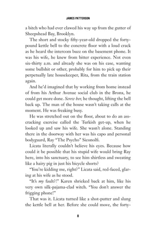 a bitch who had ever clawed his way up from the gutter of
Sheepshead Bay, Brooklyn.
The short and stocky fifty-year-old dropped the forty-
pound kettle bell to the concrete floor with a loud crack
as he heard the intercom buzz on the basement phone. It
was his wife, he knew from bitter experience. Not even
six-thirty a.m. and already she was on his case, wanting
some bullshit or other, probably for him to pick up their
perpetually late housekeeper, Rita, from the train station
again.
And he’d imagined that by working from home instead
of from his Arthur Avenue social club in the Bronx, he
could get more done. Screw her, he thought, lifting the bell
back up. The man of the house wasn’t taking calls at the
moment. He was freaking busy.
He was stretched out on the floor, about to do an ass-
cracking exercise called the Turkish get-up, when he
looked up and saw his wife. She wasn’t alone. Standing
there in the doorway with her was his capo and personal
bodyguard, Ray “The Psycho” Siconolfi.
Licata literally couldn’t believe his eyes. Because how
could it be possible that his stupid wife would bring Ray
here, into his sanctuary, to see him shirtless and sweating
like a hairy pig in just his bicycle shorts?
“You’re kidding me, right?” Licata said, red-faced, glar-
ing at his wife as he stood.
“It’s my fault?!” Karen shrieked back at him, like his
very own silk-pajama-clad witch. “You don’t answer the
frigging phone!”
That was it. Licata turned like a shot-putter and slung
the kettle bell at her. Before she could move, the forty-
JAMES PATTERSON
8
Gone 1P 2013-05-06 20:28:40 8
 