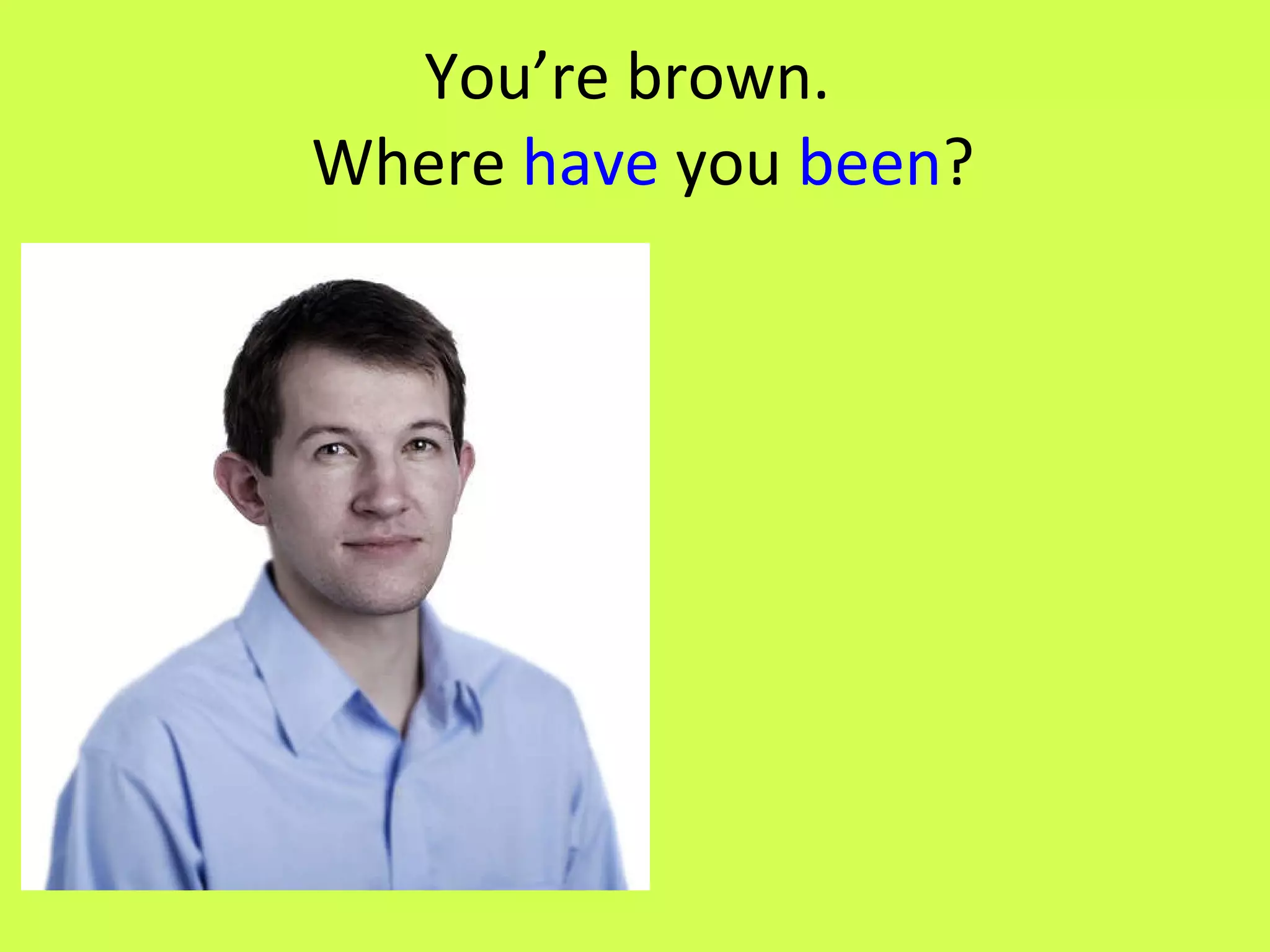 You’re brown. Where have you been ?