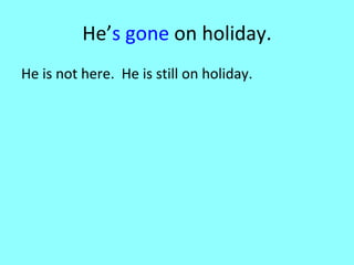 He’ s gone  on holiday. He is not here.  He is still on holiday.  