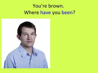 You’re brown.   Where  have  you  been ? 