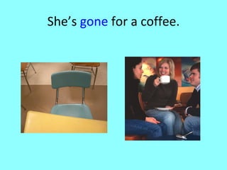 She’s  gone  for a coffee. 