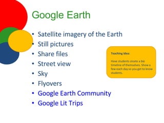 Google Earth Satellite imagery of the Earth Still pictures Share files Street view Sky Flyovers Google Earth Community Google Lit Trips Teaching Idea: Have students create a bio timeline of themselves. Show a few each day so you get to know students. 