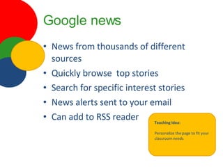 Google news News from thousands of different sources Quickly browse  top stories Search for specific interest stories News alerts sent to your email Can add to RSS reader Teaching Idea: Personalize the page to fit your classroom needs 